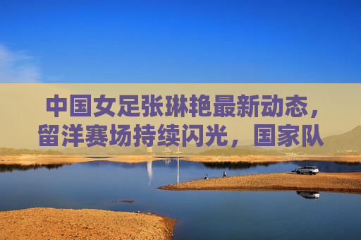 中国女足张琳艳最新动态，留洋赛场持续闪光，国家队备战再启征程，中国女足张琳艳留洋赛场持续闪光，国家队备战再启征程