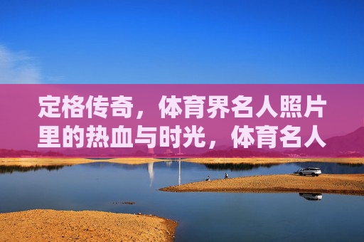 定格传奇,体育界名人照片里的热血与时光,体育名人照片,定格传奇的热血时光 定格传奇,体育界名人照片里的热血与时光,体育名人照片,定格传奇的热血时光