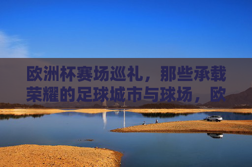 欧洲杯赛场巡礼，那些承载荣耀的足球城市与球场，欧洲杯荣耀巡礼，足球城市与球场