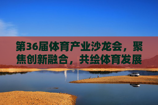 第36届体育产业沙龙会，聚焦创新融合，共绘体育发展新蓝图，第36届体育产业沙龙会，创新融合共绘体育发展新蓝图