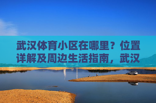 武汉体育小区在哪里?位置详解及周边生活指南,武汉体育小区位置详解及周边生活指南 武汉体育小区在哪里?位置详解及周边生活指南,武汉体育小区位置详解及周边生活指南