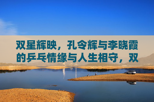 双星辉映,孔令辉与李晓霞的乒乓情缘与人生相守,双星辉映,孔令辉李晓霞的乒乓情缘与人生相守 双星辉映,孔令辉与李晓霞的乒乓情缘与人生相守,双星辉映,孔令辉李晓霞的乒乓情缘与人生相守