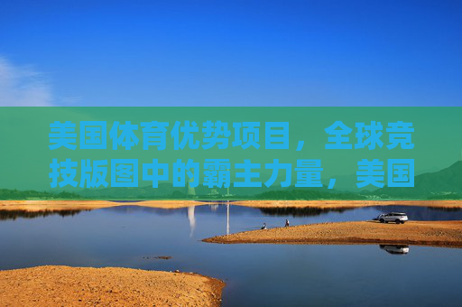 美国体育优势项目,全球竞技版图中的霸主力量,美国体育优势,全球竞技霸主 美国体育优势项目,全球竞技版图中的霸主力量,美国体育优势,全球竞技霸主