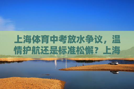 上海体育中考放水争议,温情护航还是标准松懈?上海体育中考放水争议,温情护航还是标准松懈? 上海体育中考放水争议,温情护航还是标准松懈?上海体育中考放水争议,温情护航还是标准松懈?