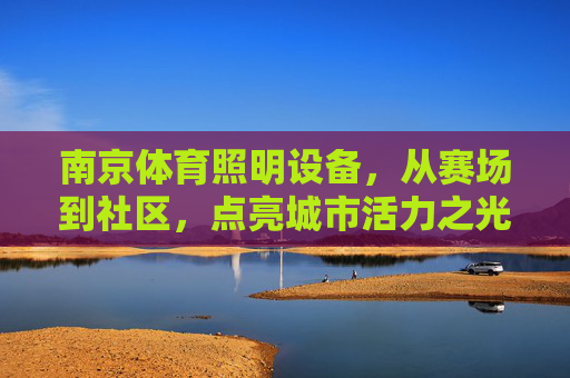 南京体育照明设备,从赛场到社区,点亮城市活力之光,南京体育照明,从赛场到社区,点亮城市活力之光 南京体育照明设备,从赛场到社区,点亮城市活力之光,南京体育照明,从赛场到社区,点亮城市活力之光