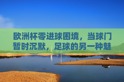 欧洲杯零进球困境,当球门暂时沉默,足球的另一种魅力正在生长 欧洲杯零进球困境,当球门暂时沉默,足球的另一种魅力正在生长