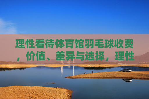 理性看待体育馆羽毛球收费,价值、差异与选择,理性看待体育馆羽毛球收费,价值、差异与选择 理性看待体育馆羽毛球收费,价值、差异与选择,理性看待体育馆羽毛球收费,价值、差异与选择