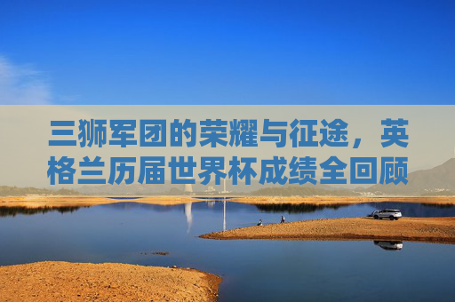 三狮军团的荣耀与征途,英格兰历届世界杯成绩全回顾,三狮军团世界杯荣耀征途,历届成绩全回顾 三狮军团的荣耀与征途,英格兰历届世界杯成绩全回顾,三狮军团世界杯荣耀征途,历届成绩全回顾