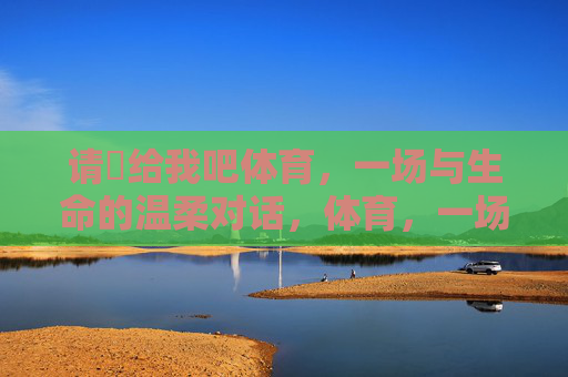 请渉给我吧体育,一场与生命的温柔对话,体育,一场与生命的温柔对话 请渉给我吧体育,一场与生命的温柔对话,体育,一场与生命的温柔对话