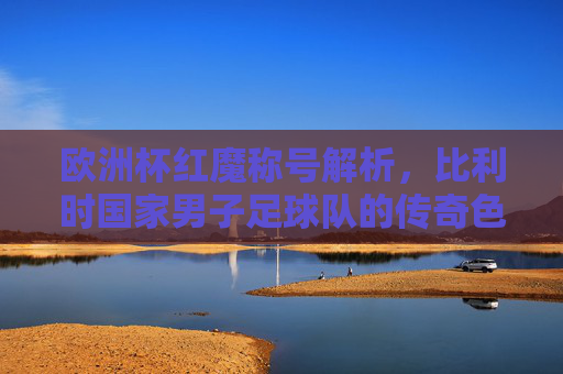 欧洲杯红魔称号解析,比利时国家男子足球队的传奇色彩,比利时红魔,欧洲杯的传奇色彩 欧洲杯红魔称号解析,比利时国家男子足球队的传奇色彩,比利时红魔,欧洲杯的传奇色彩