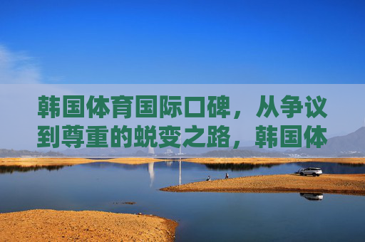 韩国体育国际口碑，从争议到尊重的蜕变之路，韩国体育国际口碑，从争议到尊重的蜕变