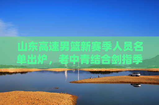 山东高速男篮新赛季人员名单出炉,老中青结合剑指季后赛更高目标,山东高速男篮新赛季,老中青结合剑指季后赛更高目标 山东高速男篮新赛季人员名单出炉,老中青结合剑指季后赛更高目标,山东高速男篮新赛季,老中青结合剑指季后赛更高目标