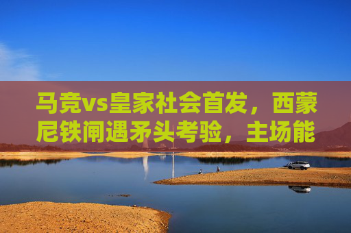 马竞vs皇家社会首发，西蒙尼铁闸遇矛头考验，主场能否筑起胜利长城？马竞铁闸遇矛头考验，主场欲筑胜利长城