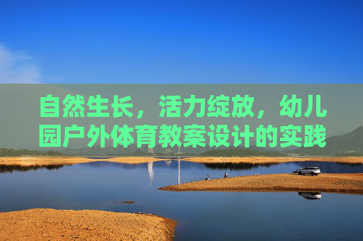 自然生长,活力绽放,幼儿园户外体育教案设计的实践与思考,自然生长,活力绽放,幼儿园户外体育教案设计的实践与思考 自然生长,活力绽放,幼儿园户外体育教案设计的实践与思考,自然生长,活力绽放,幼儿园户外体育教案设计的实践与思考