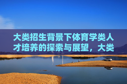 大类招生背景下体育学类人才培养的探索与展望,大类招生背景下体育学类人才培养探索与展望 大类招生背景下体育学类人才培养的探索与展望,大类招生背景下体育学类人才培养探索与展望