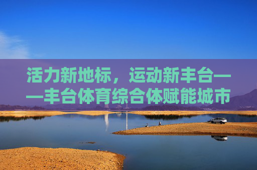 活力新地标,运动新丰台——丰台体育综合体赋能城市体育文化发展,丰台体育综合体,活力新地标赋能城市体育文化发展 活力新地标,运动新丰台——丰台体育综合体赋能城市体育文化发展,丰台体育综合体,活力新地标赋能城市体育文化发展