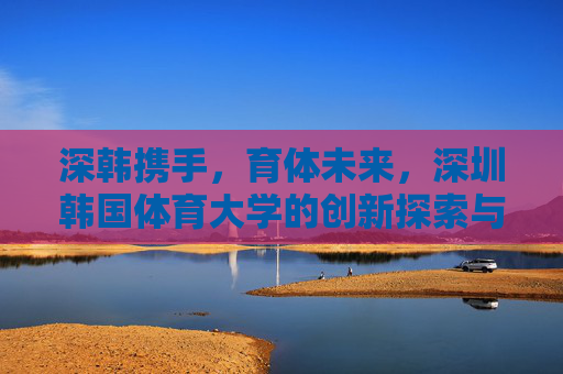 深韩携手，育体未来，深圳韩国体育大学的创新探索与实践，深韩携手育体未来，深圳韩国体育大学的创新探索与实践