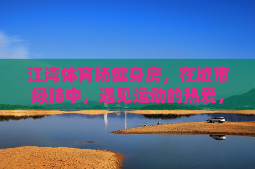 江湾体育场健身房,在城市绿肺中,遇见运动的热爱,江湾体育场健身房,绿肺里遇见运动热爱 江湾体育场健身房,在城市绿肺中,遇见运动的热爱,江湾体育场健身房,绿肺里遇见运动热爱