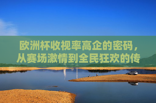 欧洲杯收视率高企的密码,从赛场激情到全民狂欢的传播之道,欧洲杯收视高企,赛场激情点燃全民狂欢的传播密码 欧洲杯收视率高企的密码,从赛场激情到全民狂欢的传播之道,欧洲杯收视高企,赛场激情点燃全民狂欢的传播密码