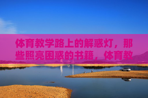 体育教学路上的解惑灯，那些照亮困惑的书籍，体育教学解惑灯，照亮困惑的书籍