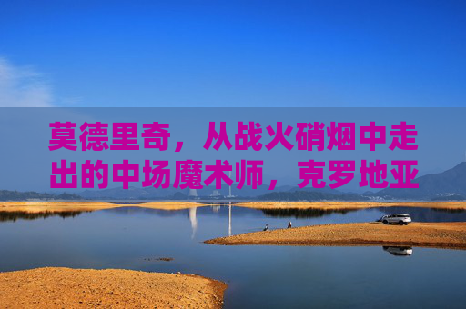 莫德里奇,从战火硝烟中走出的中场魔术师,克罗地亚的足球灵魂,战火淬炼的克罗地亚灵魂,中场魔术师莫德里奇 莫德里奇,从战火硝烟中走出的中场魔术师,克罗地亚的足球灵魂,战火淬炼的克罗地亚灵魂,中场魔术师莫德里奇