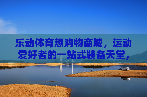 乐动体育想购物商城,运动爱好者的一站式装备天堂,乐动体育,运动爱好者的一站式装备天堂 乐动体育想购物商城,运动爱好者的一站式装备天堂,乐动体育,运动爱好者的一站式装备天堂