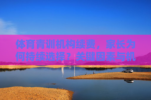 体育青训机构续费,家长为何持续选择?关键因素与机构优化方向,体育青训续费,家长持续选择的关键因素与机构优化方向 体育青训机构续费,家长为何持续选择?关键因素与机构优化方向,体育青训续费,家长持续选择的关键因素与机构优化方向