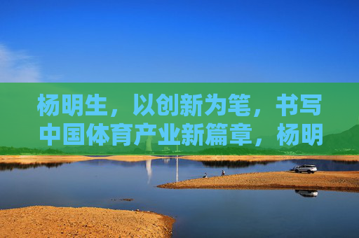 杨明生,以创新为笔,书写中国体育产业新篇章,杨明生,以创新之笔,书写中国体育产业新篇章 杨明生,以创新为笔,书写中国体育产业新篇章,杨明生,以创新之笔,书写中国体育产业新篇章