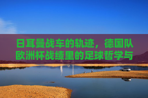 日耳曼战车的轨迹,德国队欧洲杯战绩里的足球哲学与时代变迁,日耳曼战车的欧洲杯轨迹,足球哲学与时代变迁 日耳曼战车的轨迹,德国队欧洲杯战绩里的足球哲学与时代变迁,日耳曼战车的欧洲杯轨迹,足球哲学与时代变迁