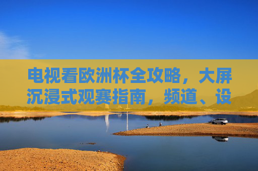 电视看欧洲杯全攻略,大屏沉浸式观赛指南,频道、设备、技巧一次搞定,电视看欧洲杯全攻略,大屏沉浸式观赛,频道设备技巧一次搞定 电视看欧洲杯全攻略,大屏沉浸式观赛指南,频道、设备、技巧一次搞定,电视看欧洲杯全攻略,大屏沉浸式观赛,频道设备技巧一次搞定