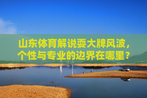 山东体育解说耍大牌风波,个性与专业的边界在哪里?山东体育解说耍大牌风波,个性与专业的边界之问 山东体育解说耍大牌风波,个性与专业的边界在哪里?山东体育解说耍大牌风波,个性与专业的边界之问