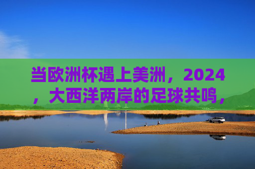 当欧洲杯遇上美洲,2024,大西洋两岸的足球共鸣,2024欧杯遇美洲,大西洋两岸足球共鸣 当欧洲杯遇上美洲,2024,大西洋两岸的足球共鸣,2024欧杯遇美洲,大西洋两岸足球共鸣