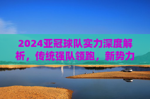 2024亚冠球队实力深度解析,传统强队领跑,新势力崛起重塑格局,2024亚冠实力解析,传统强队领跑,新势力崛起重塑格局 2024亚冠球队实力深度解析,传统强队领跑,新势力崛起重塑格局,2024亚冠实力解析,传统强队领跑,新势力崛起重塑格局