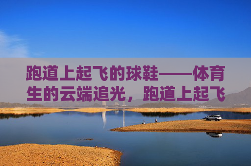跑道上起飞的球鞋——体育生的云端追光,跑道上起飞的球鞋——体育生的云端追光 跑道上起飞的球鞋——体育生的云端追光,跑道上起飞的球鞋——体育生的云端追光