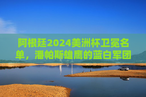 阿根廷2024美洲杯卫冕名单,潘帕斯雄鹰的蓝白军团,谁与梅西共铸传奇?阿根廷2024美洲杯卫冕名单,蓝白军团谁与梅西共铸传奇? 阿根廷2024美洲杯卫冕名单,潘帕斯雄鹰的蓝白军团,谁与梅西共铸传奇?阿根廷2024美洲杯卫冕名单,蓝白军团谁与梅西共铸传奇?