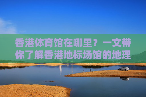 香港体育馆在哪里?一文带你了解香港地标场馆的地理位置与交通指南,香港体育馆地理位置与交通指南 香港体育馆在哪里?一文带你了解香港地标场馆的地理位置与交通指南,香港体育馆地理位置与交通指南