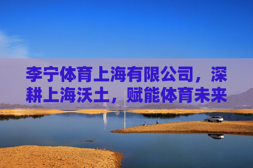 李宁体育上海有限公司,深耕上海沃土,赋能体育未来,李宁体育上海,深耕沃土,赋能未来 李宁体育上海有限公司,深耕上海沃土,赋能体育未来,李宁体育上海,深耕沃土,赋能未来