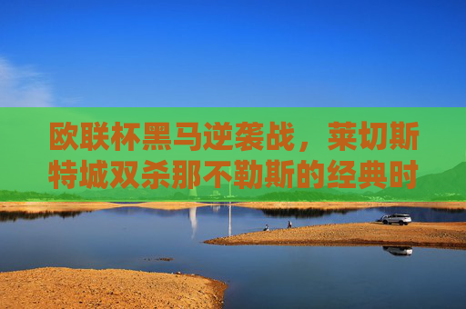 欧联杯黑马逆袭战,莱切斯特城双杀那不勒斯的经典时刻,欧联杯黑马逆袭,莱切斯特城双杀那不勒斯经典时刻 欧联杯黑马逆袭战,莱切斯特城双杀那不勒斯的经典时刻,欧联杯黑马逆袭,莱切斯特城双杀那不勒斯经典时刻