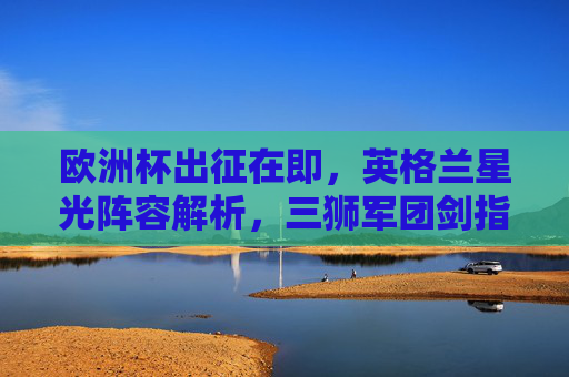 欧洲杯出征在即,英格兰星光阵容解析,三狮军团剑指冠军?英格兰星光阵容解析,三狮军团欧洲杯剑指冠军 欧洲杯出征在即,英格兰星光阵容解析,三狮军团剑指冠军?英格兰星光阵容解析,三狮军团欧洲杯剑指冠军