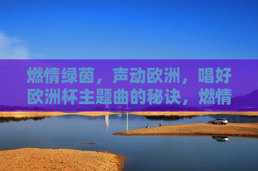 燃情绿茵,声动欧洲,唱好欧洲杯主题曲的秘诀,燃情绿茵,欧洲杯主题曲声动欧洲的演唱秘诀 燃情绿茵,声动欧洲,唱好欧洲杯主题曲的秘诀,燃情绿茵,欧洲杯主题曲声动欧洲的演唱秘诀