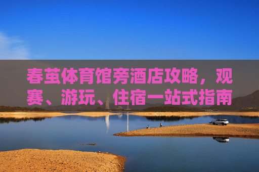 春茧体育馆旁酒店攻略,观赛、游玩、住宿一站式指南,春茧体育馆旁酒店攻略,观赛游玩住宿一站式指南 春茧体育馆旁酒店攻略,观赛、游玩、住宿一站式指南,春茧体育馆旁酒店攻略,观赛游玩住宿一站式指南