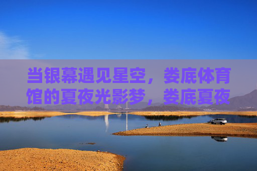 当银幕遇见星空,娄底体育馆的夏夜光影梦,娄底夏夜,银幕遇星空,光影梦 当银幕遇见星空,娄底体育馆的夏夜光影梦,娄底夏夜,银幕遇星空,光影梦
