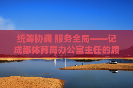 统筹协调 服务全局——记成都体育局办公室主任的履职担当,统筹协调 服务全局——成都体育局办公室主任履职担当 统筹协调 服务全局——记成都体育局办公室主任的履职担当,统筹协调 服务全局——成都体育局办公室主任履职担当