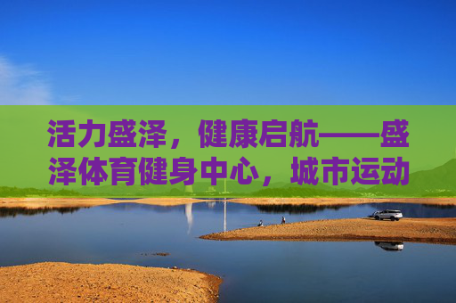 活力盛泽,健康启航——盛泽体育健身中心,城市运动新地标,盛泽体育健身中心,活力启航,城市运动新地标 活力盛泽,健康启航——盛泽体育健身中心,城市运动新地标,盛泽体育健身中心,活力启航,城市运动新地标