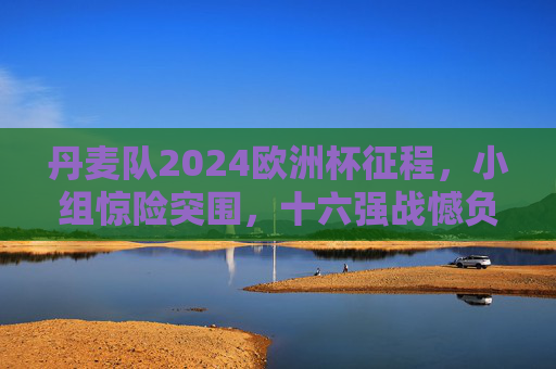 丹麦队2024欧洲杯征程,小组惊险突围,十六强战憾负德国止步,丹麦队2024欧洲杯,小组惊险突围,十六强憾负德国止步 丹麦队2024欧洲杯征程,小组惊险突围,十六强战憾负德国止步,丹麦队2024欧洲杯,小组惊险突围,十六强憾负德国止步