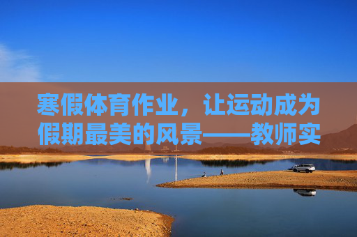寒假体育作业，让运动成为假期最美的风景——教师实践与反思总结，寒假体育作业，教师实践反思与运动假期风景营造