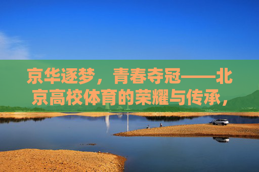 京华逐梦，青春夺冠——北京高校体育的荣耀与传承，北京高校体育，青春夺冠，荣耀传承