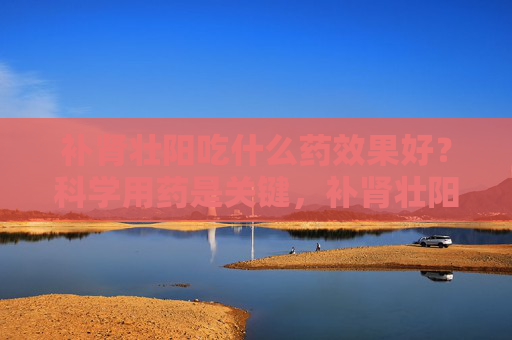 补肾壮阳吃什么药效果好?科学用药是关键,补肾壮阳吃什么药?科学用药是关键 补肾壮阳吃什么药效果好?科学用药是关键,补肾壮阳吃什么药?科学用药是关键