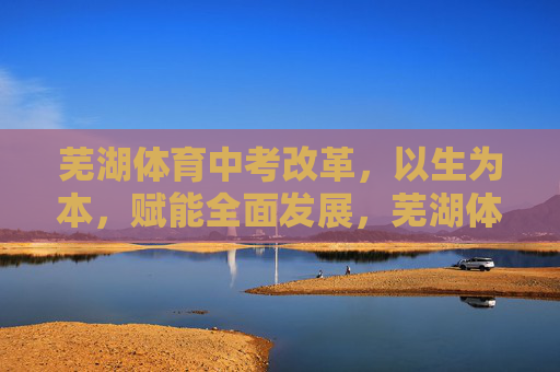 芜湖体育中考改革,以生为本,赋能全面发展,芜湖体育中考改革,以生为本赋能全面发展 芜湖体育中考改革,以生为本,赋能全面发展,芜湖体育中考改革,以生为本赋能全面发展