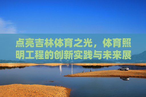 点亮吉林体育之光,体育照明工程的创新实践与未来展望,点亮吉林体育之光,体育照明工程的创新实践与未来展望 点亮吉林体育之光,体育照明工程的创新实践与未来展望,点亮吉林体育之光,体育照明工程的创新实践与未来展望